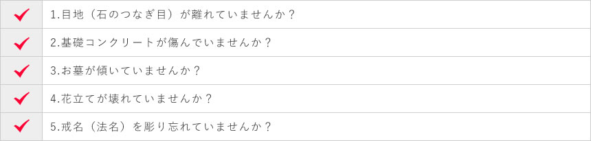 1.目地（石のつなぎ目）が離れていませんか？ 2.基礎コンクリートが傷んでいませんか？ 3.お墓が傾いていませんか？ 4.花立てが壊れていませんか？ 5.戒名（法名）を彫り忘れていませんか？