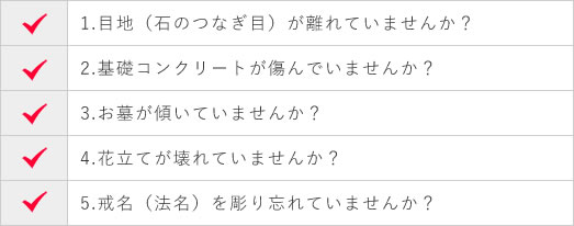 1.目地（石のつなぎ目）が離れていませんか？ 2.基礎コンクリートが傷んでいませんか？ 3.お墓が傾いていませんか？ 4.花立てが壊れていませんか？ 5.戒名（法名）を彫り忘れていませんか？